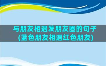 与朋友相遇发朋友圈的句子(蓝色朋友相遇红色朋友)