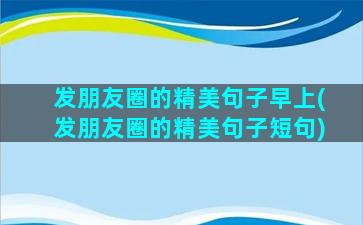 发朋友圈的精美句子早上(发朋友圈的精美句子短句)