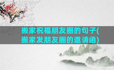 搬家祝福朋友圈的句子(搬家发朋友圈的邀请函)