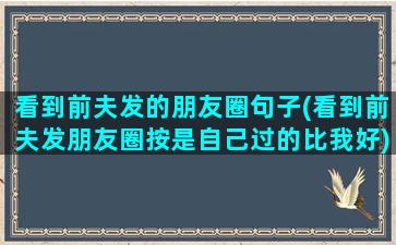 看到前夫发的朋友圈句子(看到前夫发朋友圈按是自己过的比我好)