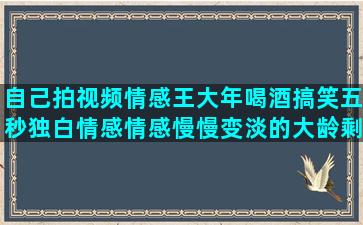 自己拍视频情感王大年喝酒搞笑五秒独白情感情感慢慢变淡的大龄剩男情感写情感语录的诗句(情感伤感视频是怎么拍的)